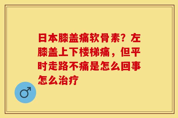 日本膝盖痛软骨素？左膝盖上下楼梯痛，但平时走路不痛是怎么回事怎么治疗