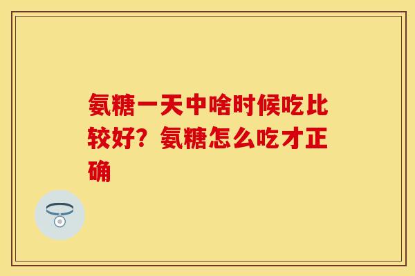氨糖一天中啥时候吃比较好？氨糖怎么吃才正确