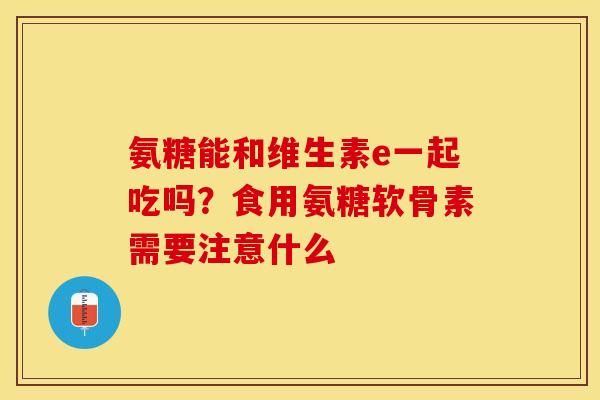 氨糖能和维生素e一起吃吗？食用氨糖软骨素需要注意什么