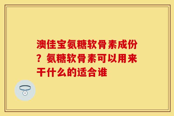 澳佳宝氨糖软骨素成份？氨糖软骨素可以用来干什么的适合谁