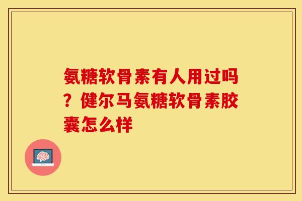 氨糖软骨素有人用过吗？健尔马氨糖软骨素胶囊怎么样