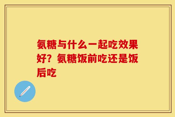氨糖与什么一起吃效果好？氨糖饭前吃还是饭后吃