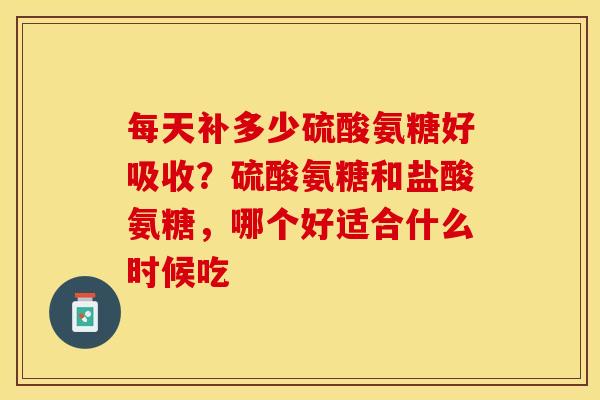 每天补多少硫酸氨糖好吸收？硫酸氨糖和盐酸氨糖，哪个好适合什么时候吃