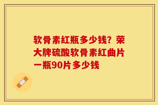 软骨素红瓶多少钱？荣大牌硫酸软骨素红曲片一瓶90片多少钱-第1张图片-关节保镖