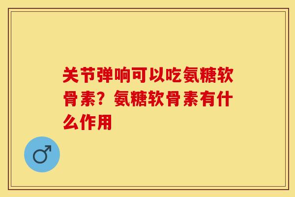关节弹响可以吃氨糖软骨素？氨糖软骨素有什么作用