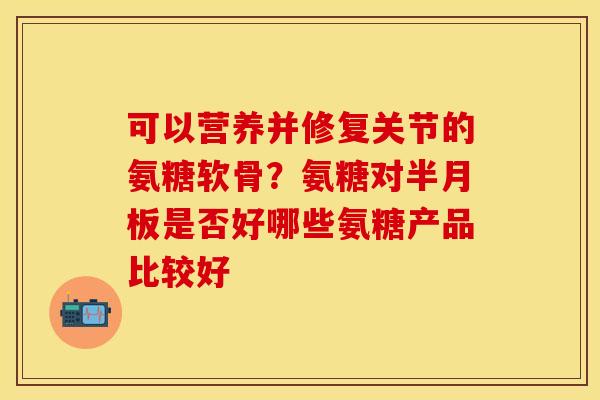 可以营养并修复关节的氨糖软骨？氨糖对半月板是否好哪些氨糖产品比较好