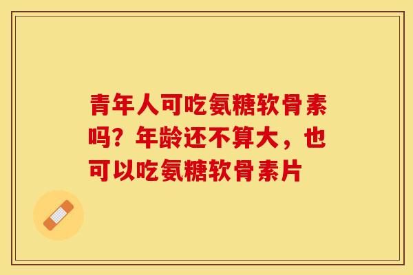 青年人可吃氨糖软骨素吗？年龄还不算大，也可以吃氨糖软骨素片