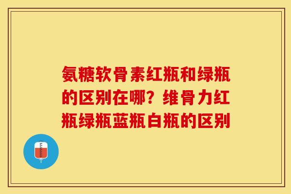 氨糖软骨素红瓶和绿瓶的区别在哪？维骨力红瓶绿瓶蓝瓶白瓶的区别