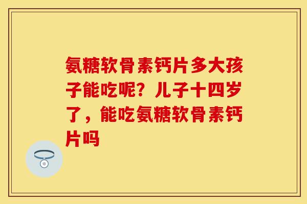 氨糖软骨素钙片多大孩子能吃呢？儿子十四岁了，能吃氨糖软骨素钙片吗
