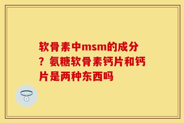 软骨素中msm的成分？氨糖软骨素钙片和钙片是两种东西吗
