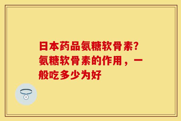 日本药品氨糖软骨素？氨糖软骨素的作用，一般吃多少为好