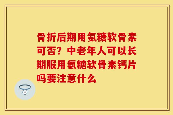 骨折后期用氨糖软骨素可否？中老年人可以长期服用氨糖软骨素钙片吗要注意什么-第1张图片-关节保镖