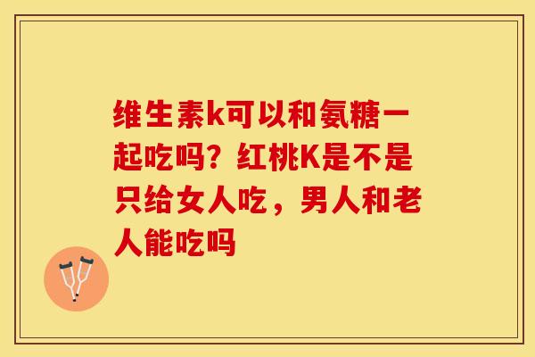 维生素k可以和氨糖一起吃吗？红桃K是不是只给女人吃，男人和老人能吃吗