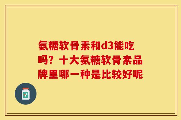 氨糖软骨素和d3能吃吗？十大氨糖软骨素品牌里哪一种是比较好呢