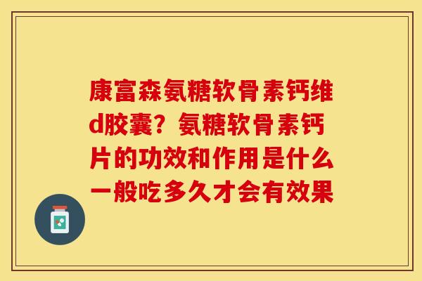 康富森氨糖软骨素钙维d胶囊？氨糖软骨素钙片的功效和作用是什么一般吃多久才会有效果