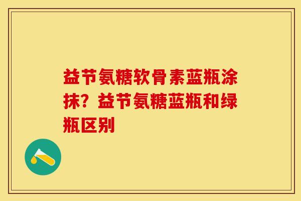 益节氨糖软骨素蓝瓶涂抹？益节氨糖蓝瓶和绿瓶区别