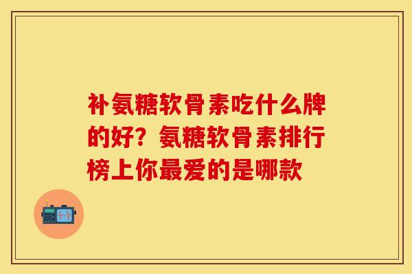 补氨糖软骨素吃什么牌的好？氨糖软骨素排行榜上你最爱的是哪款
