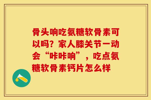 骨头响吃氨糖软骨素可以吗？家人膝关节一动会“咔咔响”，吃点氨糖软骨素钙片怎么样