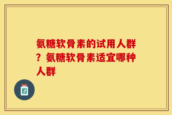 氨糖软骨素的试用人群？氨糖软骨素适宜哪种人群