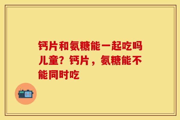 钙片和氨糖能一起吃吗儿童？钙片，氨糖能不能同时吃