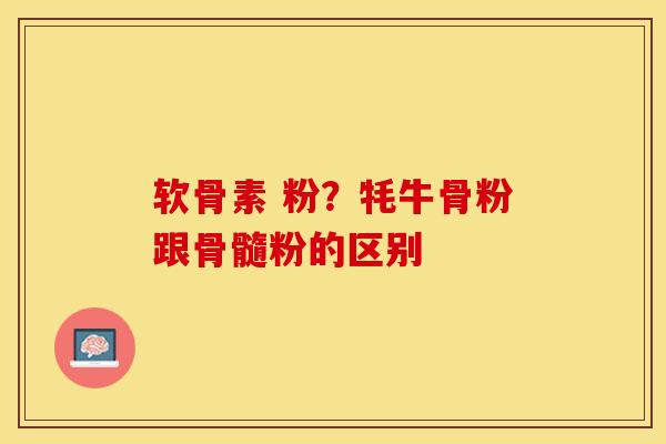 软骨素 粉？牦牛骨粉跟骨髓粉的区别