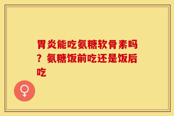 胃炎能吃氨糖软骨素吗？氨糖饭前吃还是饭后吃