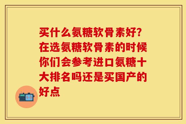 买什么氨糖软骨素好？在选氨糖软骨素的时候你们会参考进口氨糖十大排名吗还是买国产的好点