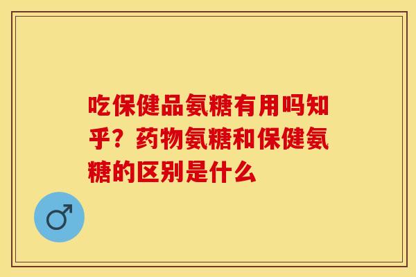吃保健品氨糖有用吗知乎？药物氨糖和保健氨糖的区别是什么