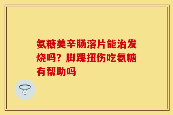 氨糖美辛肠溶片能治发烧吗？脚踝扭伤吃氨糖有帮助吗-第1张图片-关节保镖