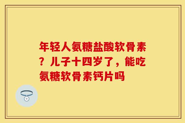 年轻人氨糖盐酸软骨素？儿子十四岁了，能吃氨糖软骨素钙片吗