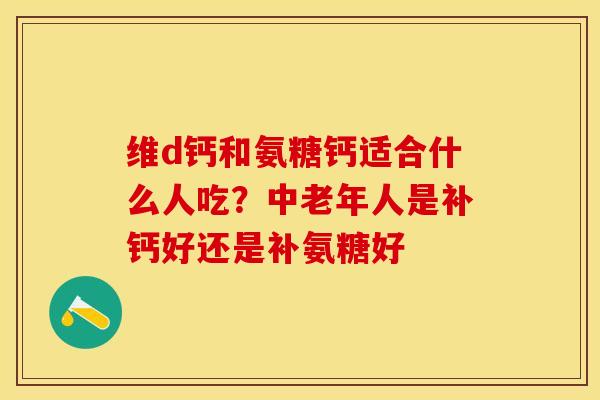 维d钙和氨糖钙适合什么人吃？中老年人是补钙好还是补氨糖好-第1张图片-关节保镖