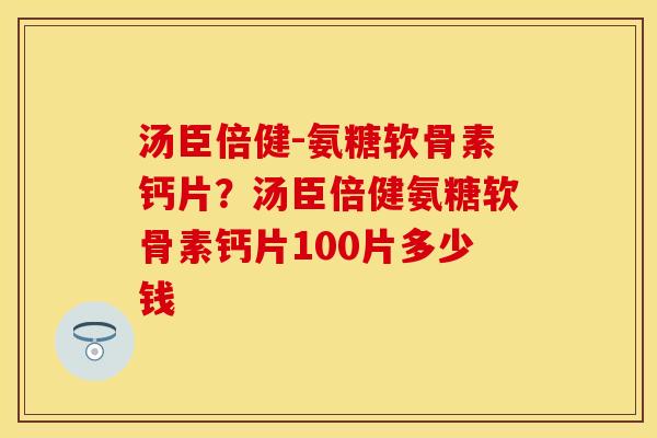汤臣倍健-氨糖软骨素钙片？汤臣倍健氨糖软骨素钙片100片多少钱