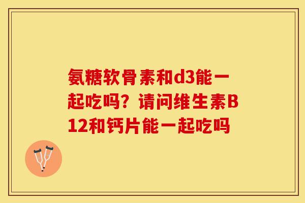 氨糖软骨素和d3能一起吃吗？请问维生素B12和钙片能一起吃吗