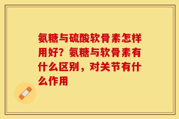 氨糖与硫酸软骨素怎样用好？氨糖与软骨素有什么区别，对关节有什么作用