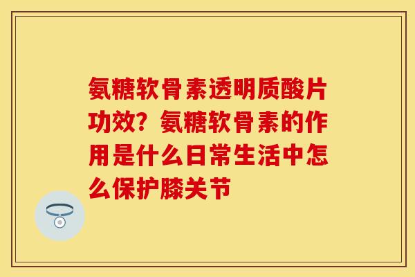 氨糖软骨素透明质酸片功效？氨糖软骨素的作用是什么日常生活中怎么保护膝关节