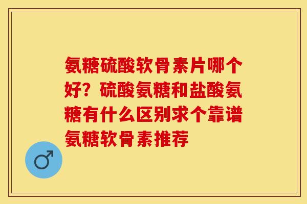 氨糖硫酸软骨素片哪个好？硫酸氨糖和盐酸氨糖有什么区别求个靠谱氨糖软骨素推荐