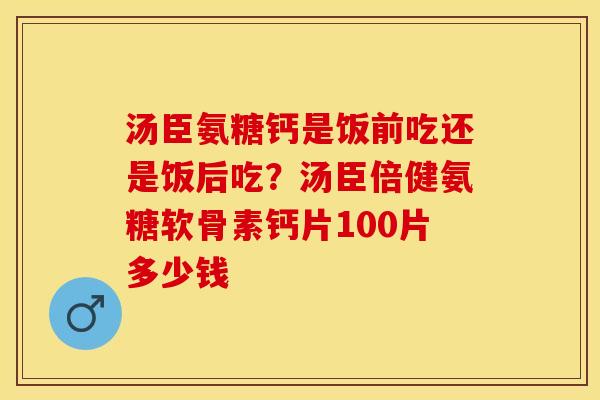 汤臣氨糖钙是饭前吃还是饭后吃？汤臣倍健氨糖软骨素钙片100片多少钱