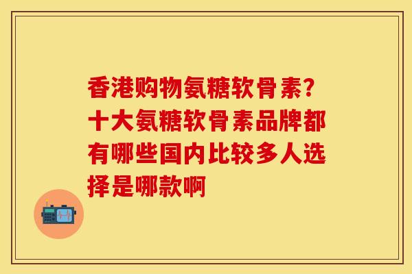 香港购物氨糖软骨素？十大氨糖软骨素品牌都有哪些国内比较多人选择是哪款啊