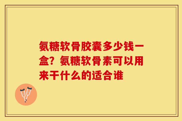 氨糖软骨胶囊多少钱一盒？氨糖软骨素可以用来干什么的适合谁