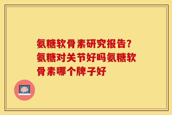 氨糖软骨素研究报告？氨糖对关节好吗氨糖软骨素哪个牌子好