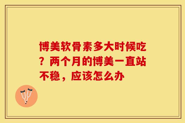 博美软骨素多大时候吃？两个月的博美一直站不稳，应该怎么办