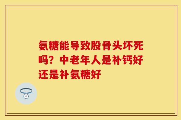 氨糖能导致股骨头坏死吗？中老年人是补钙好还是补氨糖好
