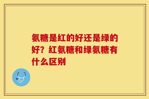 氨糖是红的好还是绿的好？红氨糖和绿氨糖有什么区别