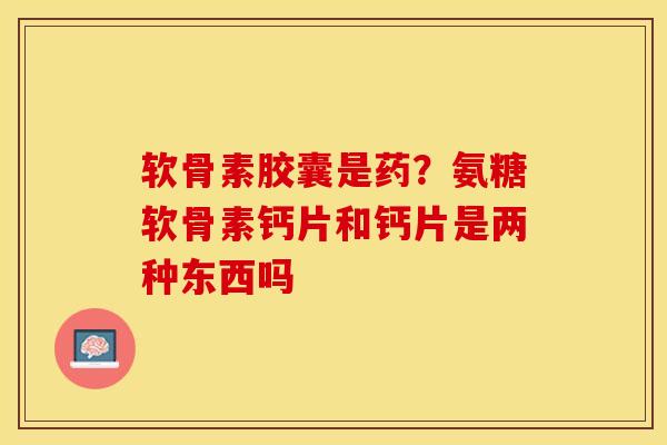 软骨素胶囊是药？氨糖软骨素钙片和钙片是两种东西吗