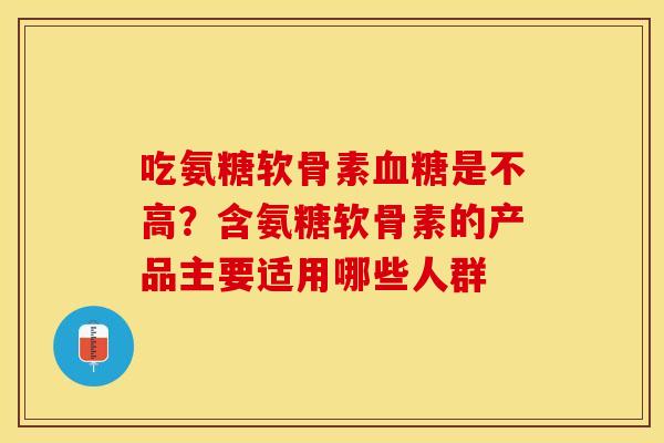 吃氨糖软骨素血糖是不高？含氨糖软骨素的产品主要适用哪些人群