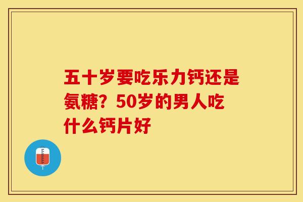五十岁要吃乐力钙还是氨糖？50岁的男人吃什么钙片好