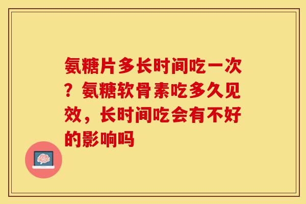 氨糖片多长时间吃一次？氨糖软骨素吃多久见效，长时间吃会有不好的影响吗