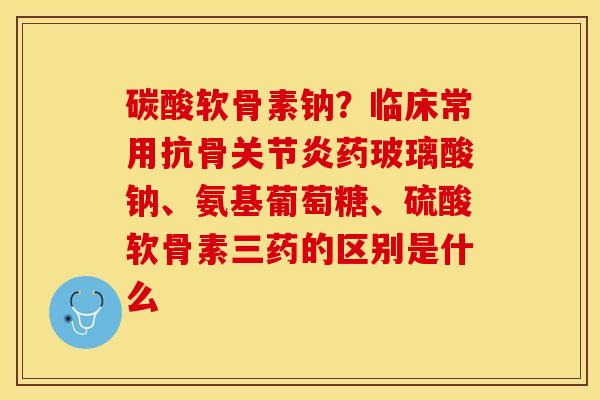 碳酸软骨素钠？临床常用抗骨关节炎药玻璃酸钠、氨基葡萄糖、硫酸软骨素三药的区别是什么