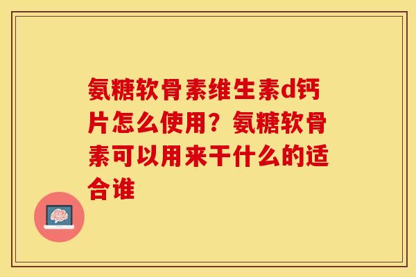 氨糖软骨素维生素d钙片怎么使用？氨糖软骨素可以用来干什么的适合谁