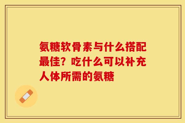氨糖软骨素与什么搭配最佳？吃什么可以补充人体所需的氨糖
